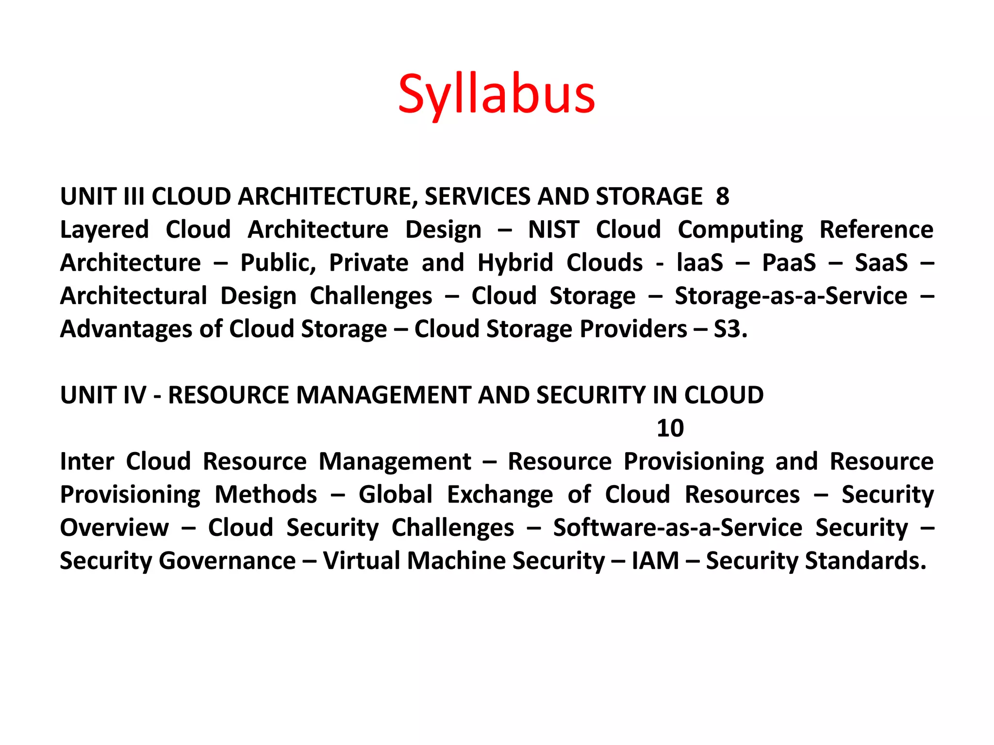 Syllabus
UNIT III CLOUD ARCHITECTURE, SERVICES AND STORAGE 8
Layered Cloud Architecture Design – NIST Cloud Computing Reference
Architecture – Public, Private and Hybrid Clouds - laaS – PaaS – SaaS –
Architectural Design Challenges – Cloud Storage – Storage-as-a-Service –
Advantages of Cloud Storage – Cloud Storage Providers – S3.
UNIT IV - RESOURCE MANAGEMENT AND SECURITY IN CLOUD
10
Inter Cloud Resource Management – Resource Provisioning and Resource
Provisioning Methods – Global Exchange of Cloud Resources – Security
Overview – Cloud Security Challenges – Software-as-a-Service Security –
Security Governance – Virtual Machine Security – IAM – Security Standards.
 