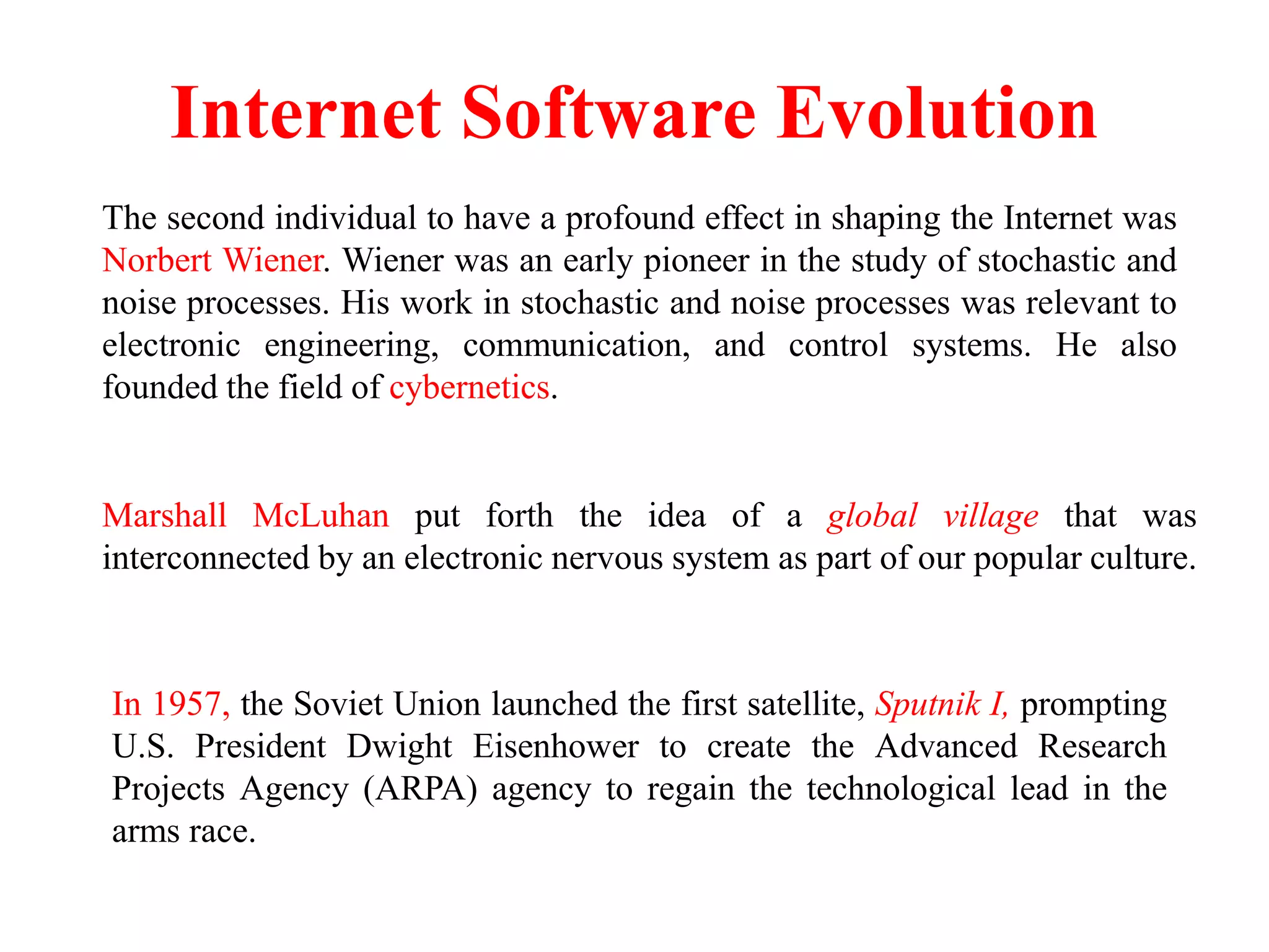 Internet Software Evolution
The second individual to have a profound effect in shaping the Internet was
Norbert Wiener. Wiener was an early pioneer in the study of stochastic and
noise processes. His work in stochastic and noise processes was relevant to
electronic engineering, communication, and control systems. He also
founded the field of cybernetics.
Marshall McLuhan put forth the idea of a global village that was
interconnected by an electronic nervous system as part of our popular culture.
In 1957, the Soviet Union launched the first satellite, Sputnik I, prompting
U.S. President Dwight Eisenhower to create the Advanced Research
Projects Agency (ARPA) agency to regain the technological lead in the
arms race.
 