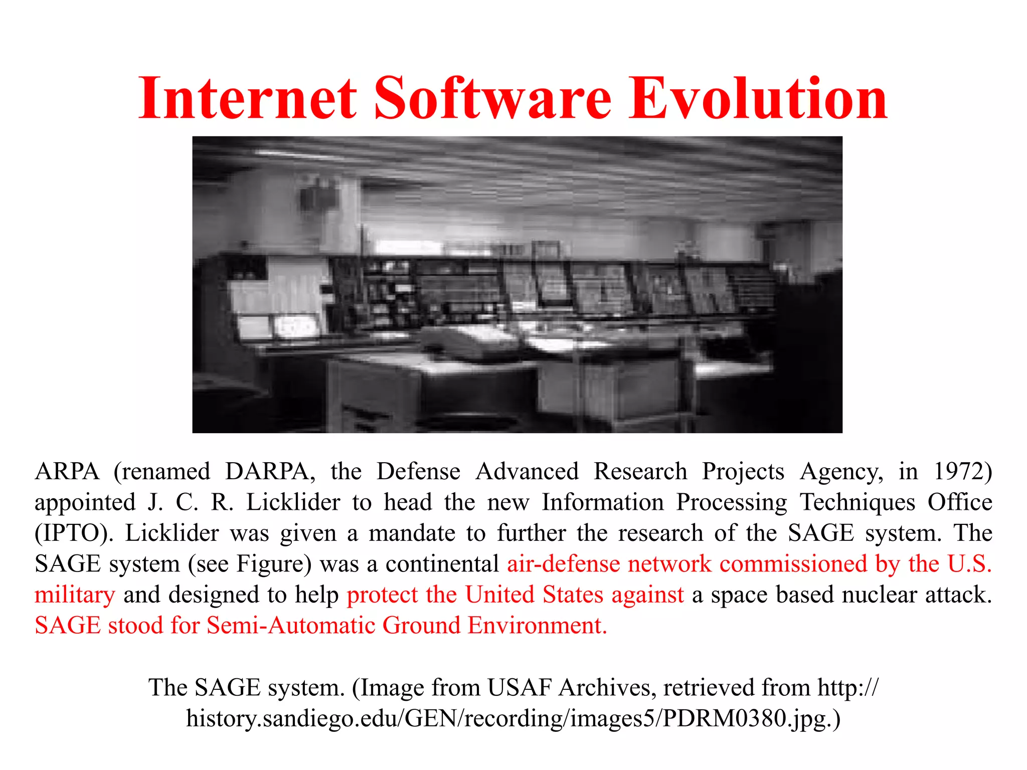 Internet Software Evolution
The SAGE system. (Image from USAF Archives, retrieved from http://
history.sandiego.edu/GEN/recording/images5/PDRM0380.jpg.)
ARPA (renamed DARPA, the Defense Advanced Research Projects Agency, in 1972)
appointed J. C. R. Licklider to head the new Information Processing Techniques Office
(IPTO). Licklider was given a mandate to further the research of the SAGE system. The
SAGE system (see Figure) was a continental air-defense network commissioned by the U.S.
military and designed to help protect the United States against a space based nuclear attack.
SAGE stood for Semi-Automatic Ground Environment.
 