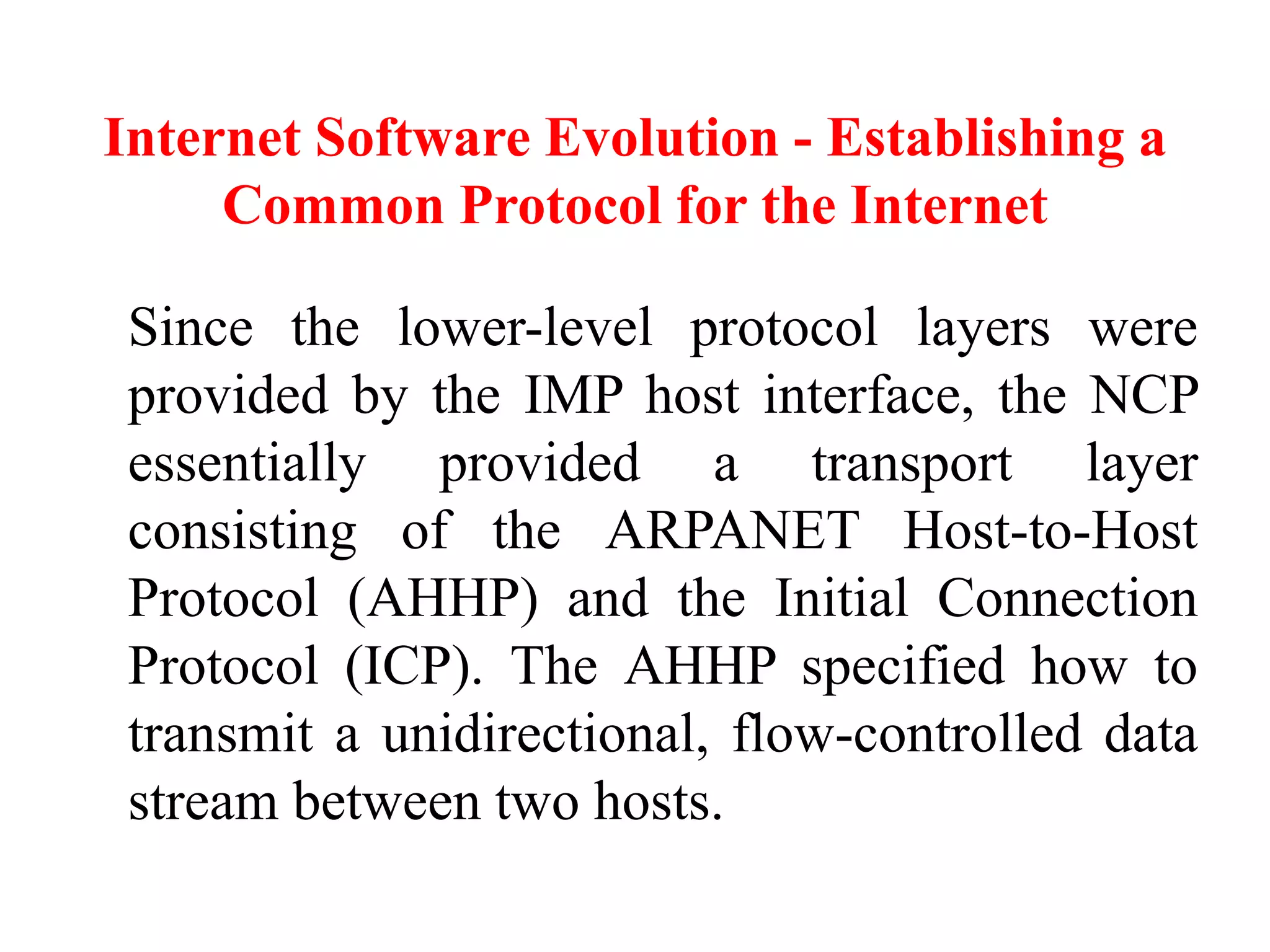 Internet Software Evolution - Establishing a
Common Protocol for the Internet
Since the lower-level protocol layers were
provided by the IMP host interface, the NCP
essentially provided a transport layer
consisting of the ARPANET Host-to-Host
Protocol (AHHP) and the Initial Connection
Protocol (ICP). The AHHP specified how to
transmit a unidirectional, flow-controlled data
stream between two hosts.
 