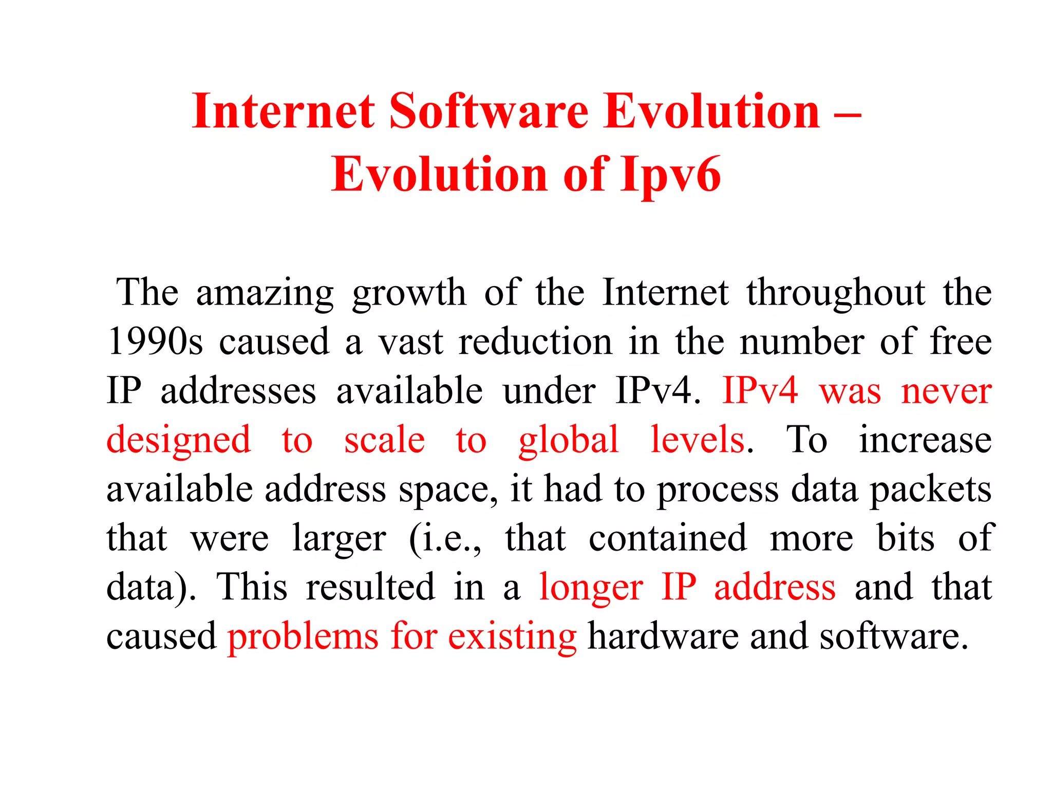 Internet Software Evolution –
Evolution of Ipv6
The amazing growth of the Internet throughout the
1990s caused a vast reduction in the number of free
IP addresses available under IPv4. IPv4 was never
designed to scale to global levels. To increase
available address space, it had to process data packets
that were larger (i.e., that contained more bits of
data). This resulted in a longer IP address and that
caused problems for existing hardware and software.
 