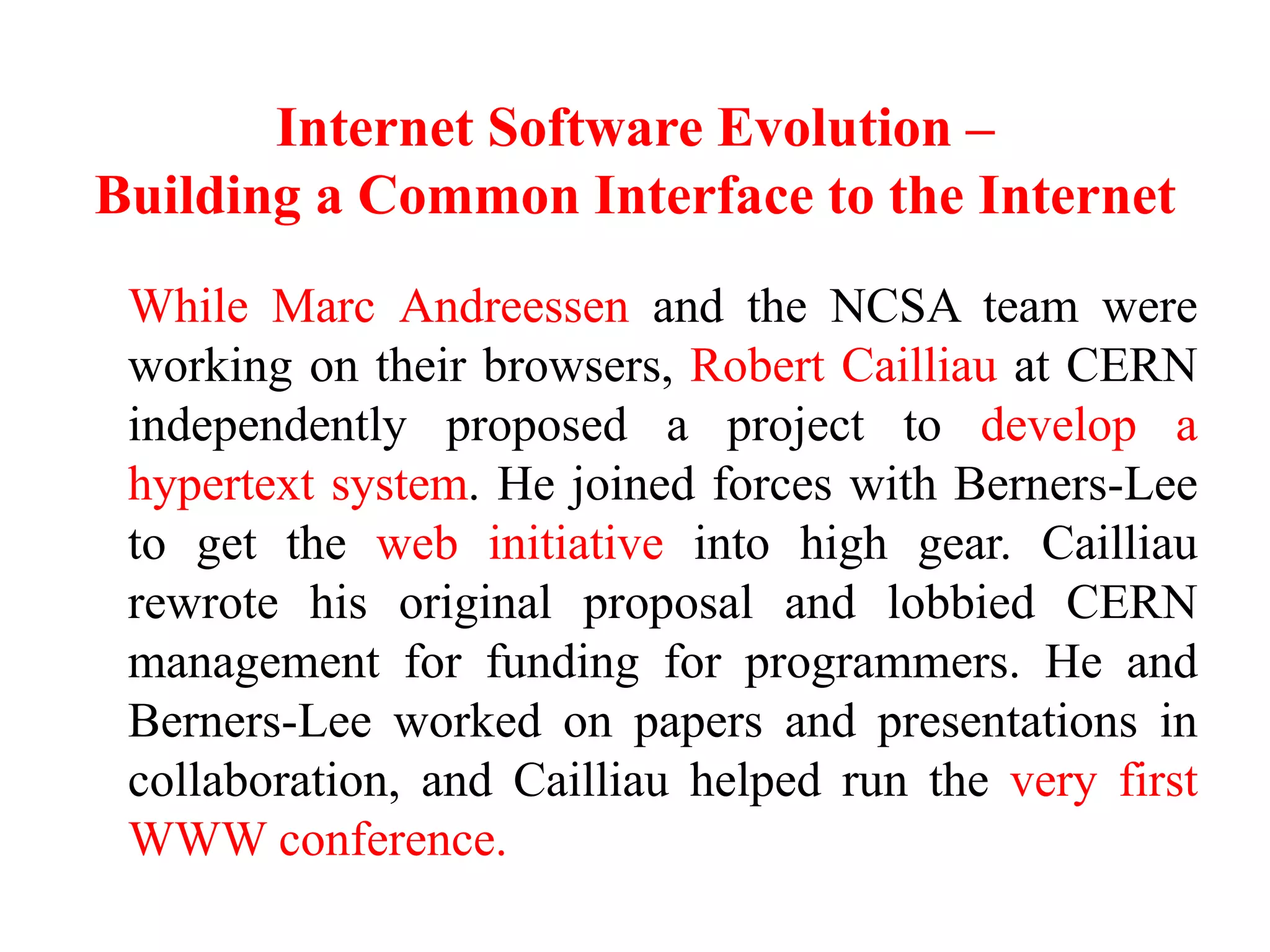 Internet Software Evolution –
Building a Common Interface to the Internet
While Marc Andreessen and the NCSA team were
working on their browsers, Robert Cailliau at CERN
independently proposed a project to develop a
hypertext system. He joined forces with Berners-Lee
to get the web initiative into high gear. Cailliau
rewrote his original proposal and lobbied CERN
management for funding for programmers. He and
Berners-Lee worked on papers and presentations in
collaboration, and Cailliau helped run the very first
WWW conference.
 