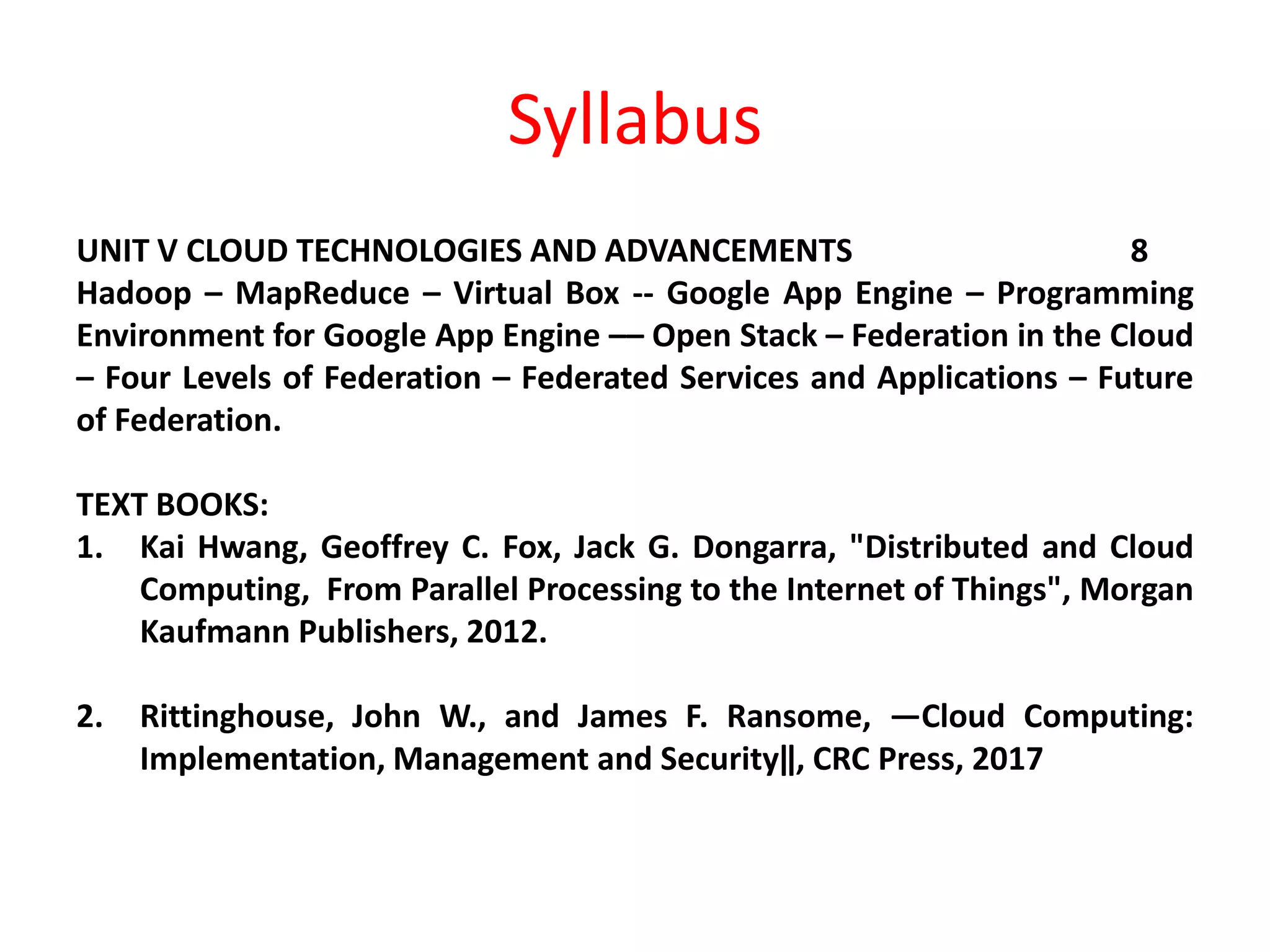 Syllabus
UNIT V CLOUD TECHNOLOGIES AND ADVANCEMENTS 8
Hadoop – MapReduce – Virtual Box -- Google App Engine – Programming
Environment for Google App Engine –– Open Stack – Federation in the Cloud
– Four Levels of Federation – Federated Services and Applications – Future
of Federation.
TEXT BOOKS:
1. Kai Hwang, Geoffrey C. Fox, Jack G. Dongarra, "Distributed and Cloud
Computing, From Parallel Processing to the Internet of Things", Morgan
Kaufmann Publishers, 2012.
2. Rittinghouse, John W., and James F. Ransome, ―Cloud Computing:
Implementation, Management and Security‖, CRC Press, 2017
 