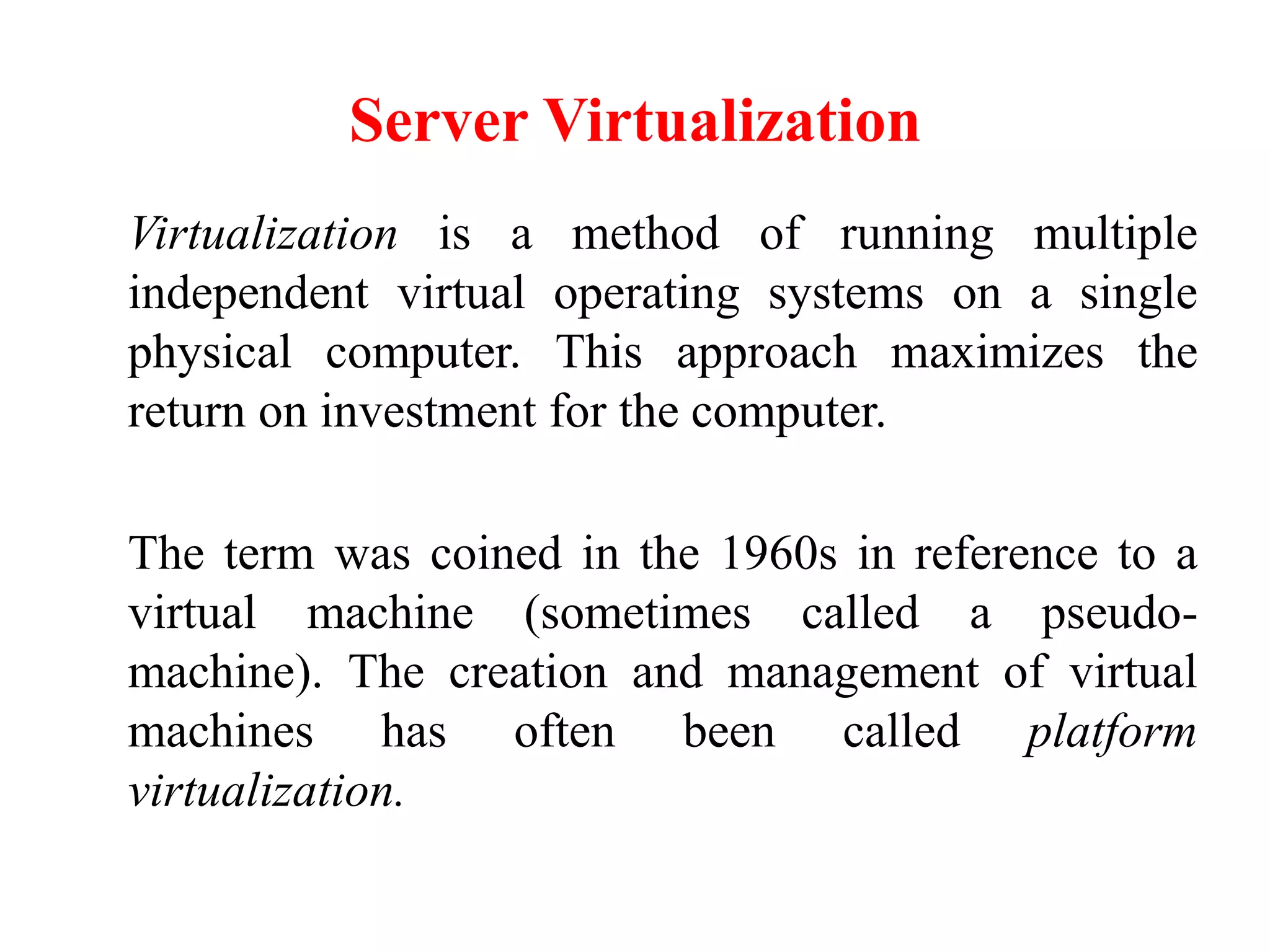 Server Virtualization
Virtualization is a method of running multiple
independent virtual operating systems on a single
physical computer. This approach maximizes the
return on investment for the computer.
The term was coined in the 1960s in reference to a
virtual machine (sometimes called a pseudo-
machine). The creation and management of virtual
machines has often been called platform
virtualization.
 
