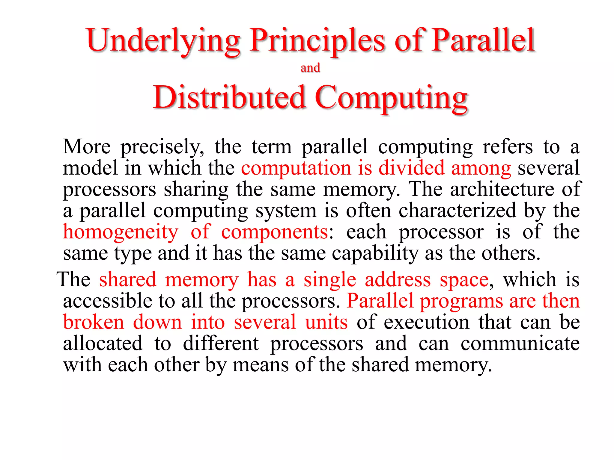 Underlying Principles of Parallel
and
Distributed Computing
More precisely, the term parallel computing refers to a
model in which the computation is divided among several
processors sharing the same memory. The architecture of
a parallel computing system is often characterized by the
homogeneity of components: each processor is of the
same type and it has the same capability as the others.
The shared memory has a single address space, which is
accessible to all the processors. Parallel programs are then
broken down into several units of execution that can be
allocated to different processors and can communicate
with each other by means of the shared memory.
 