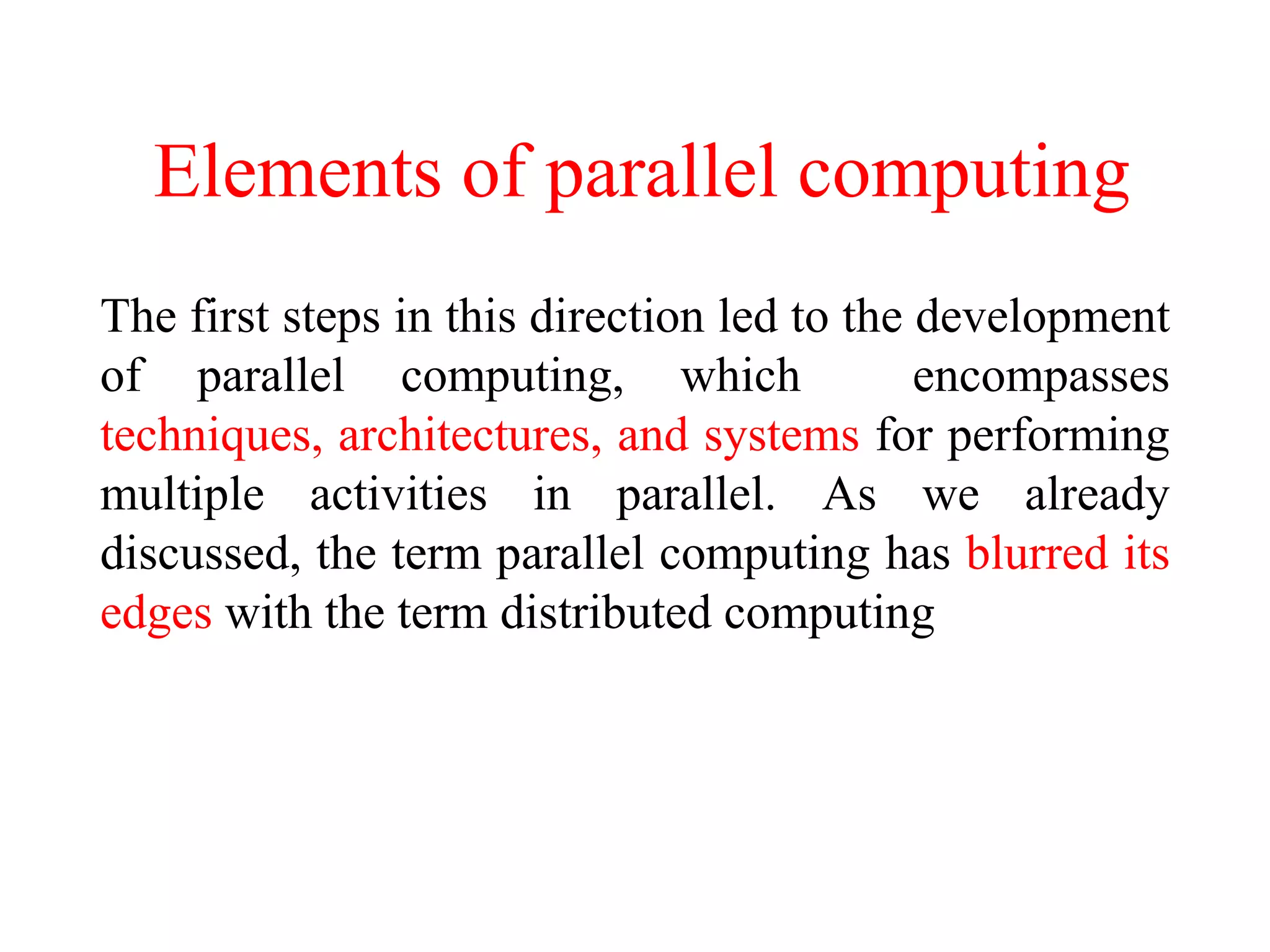 Elements of parallel computing
The first steps in this direction led to the development
of parallel computing, which encompasses
techniques, architectures, and systems for performing
multiple activities in parallel. As we already
discussed, the term parallel computing has blurred its
edges with the term distributed computing
 