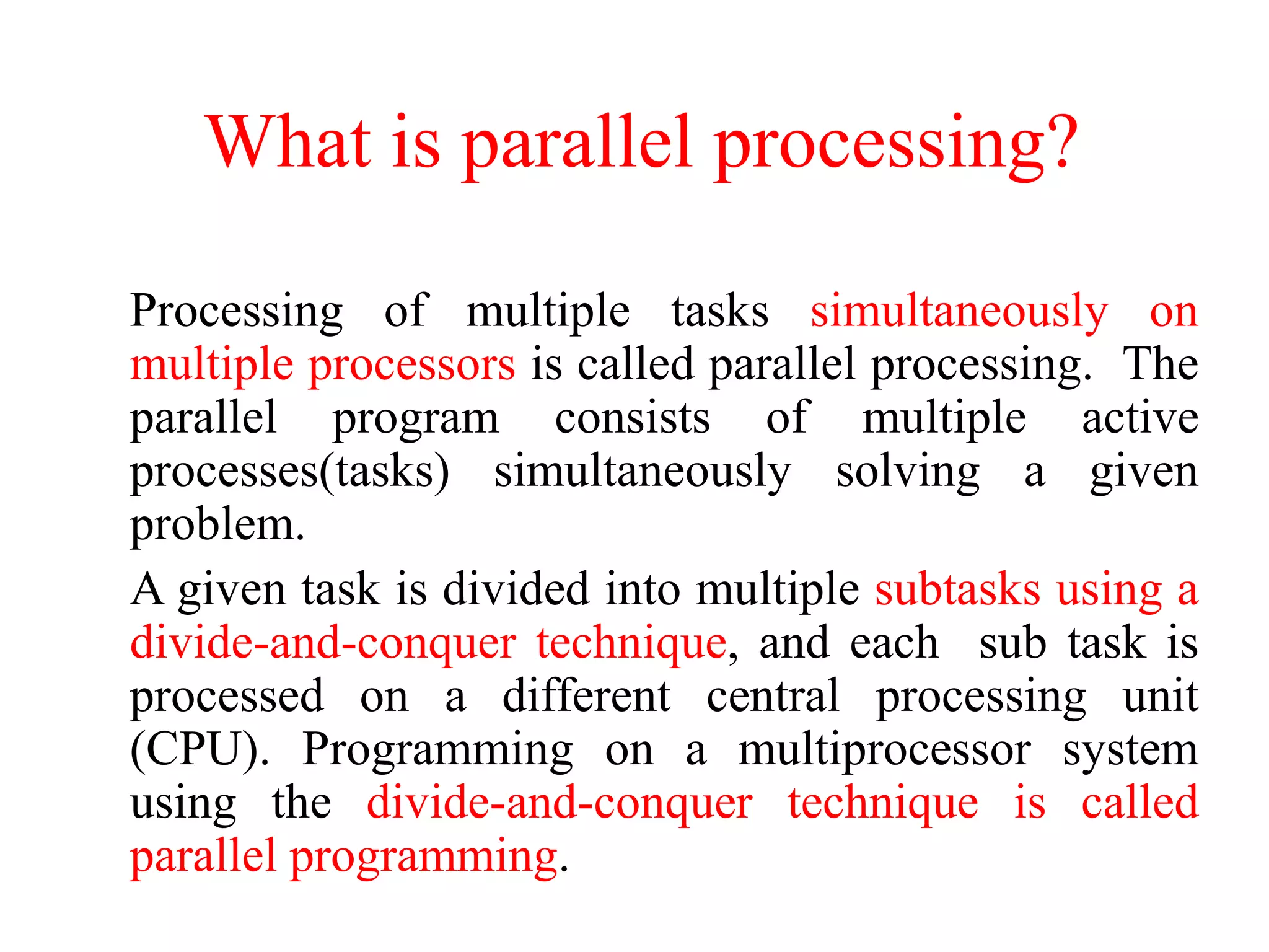 What is parallel processing?
Processing of multiple tasks simultaneously on
multiple processors is called parallel processing. The
parallel program consists of multiple active
processes(tasks) simultaneously solving a given
problem.
A given task is divided into multiple subtasks using a
divide-and-conquer technique, and each sub task is
processed on a different central processing unit
(CPU). Programming on a multiprocessor system
using the divide-and-conquer technique is called
parallel programming.
 