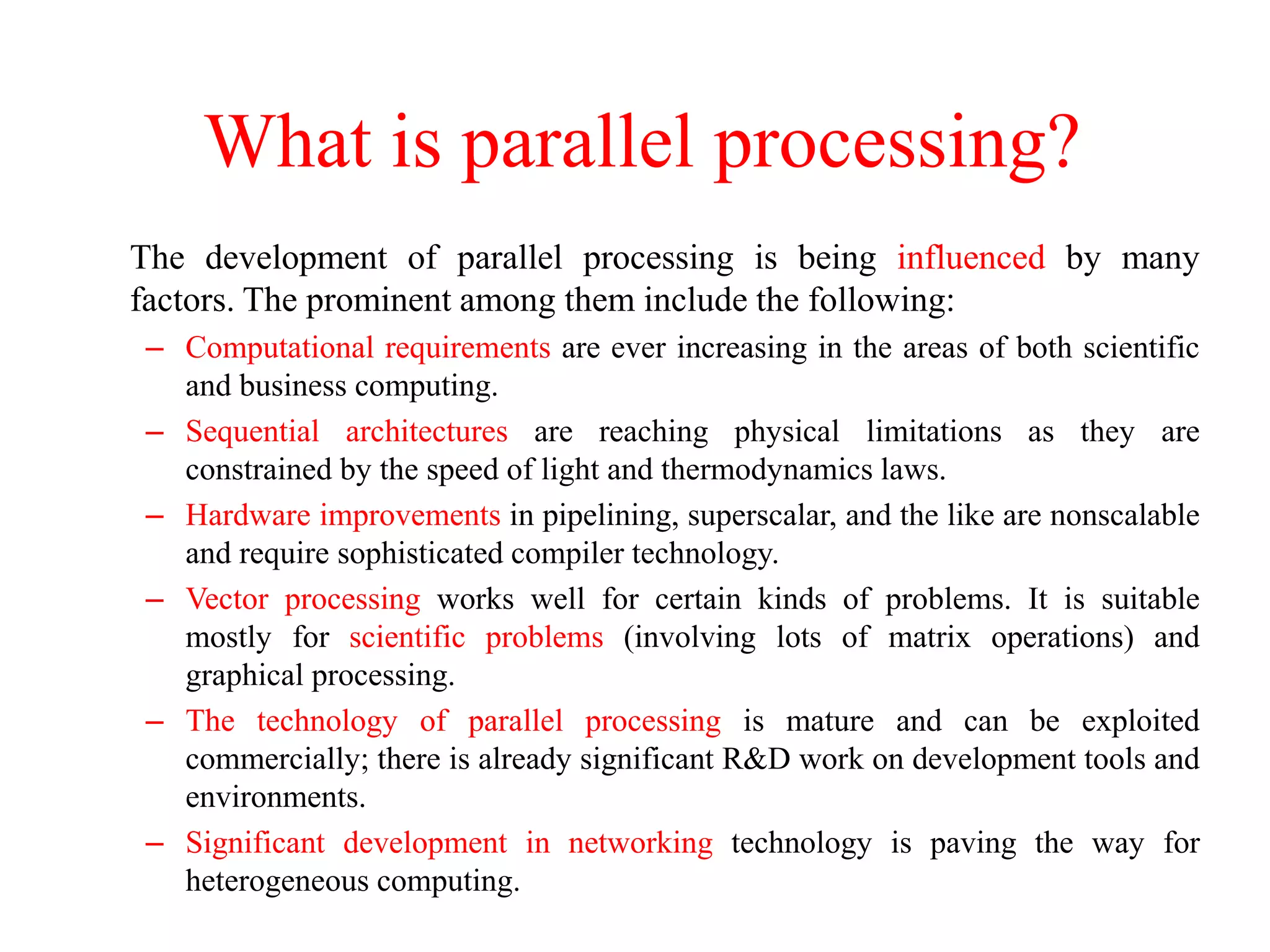 What is parallel processing?
The development of parallel processing is being influenced by many
factors. The prominent among them include the following:
– Computational requirements are ever increasing in the areas of both scientific
and business computing.
– Sequential architectures are reaching physical limitations as they are
constrained by the speed of light and thermodynamics laws.
– Hardware improvements in pipelining, superscalar, and the like are nonscalable
and require sophisticated compiler technology.
– Vector processing works well for certain kinds of problems. It is suitable
mostly for scientific problems (involving lots of matrix operations) and
graphical processing.
– The technology of parallel processing is mature and can be exploited
commercially; there is already significant R&D work on development tools and
environments.
– Significant development in networking technology is paving the way for
heterogeneous computing.
 