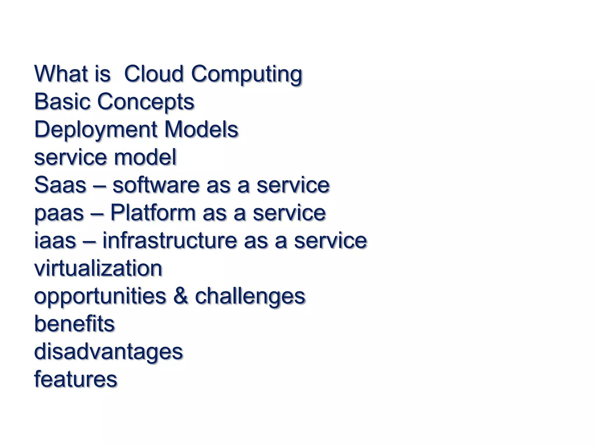 What is Cloud Computing
Basic Concepts
Deployment Models
service model
Saas – software as a service
paas – Platform as a service
iaas – infrastructure as a service
virtualization
opportunities & challenges
benefits
disadvantages
features
 