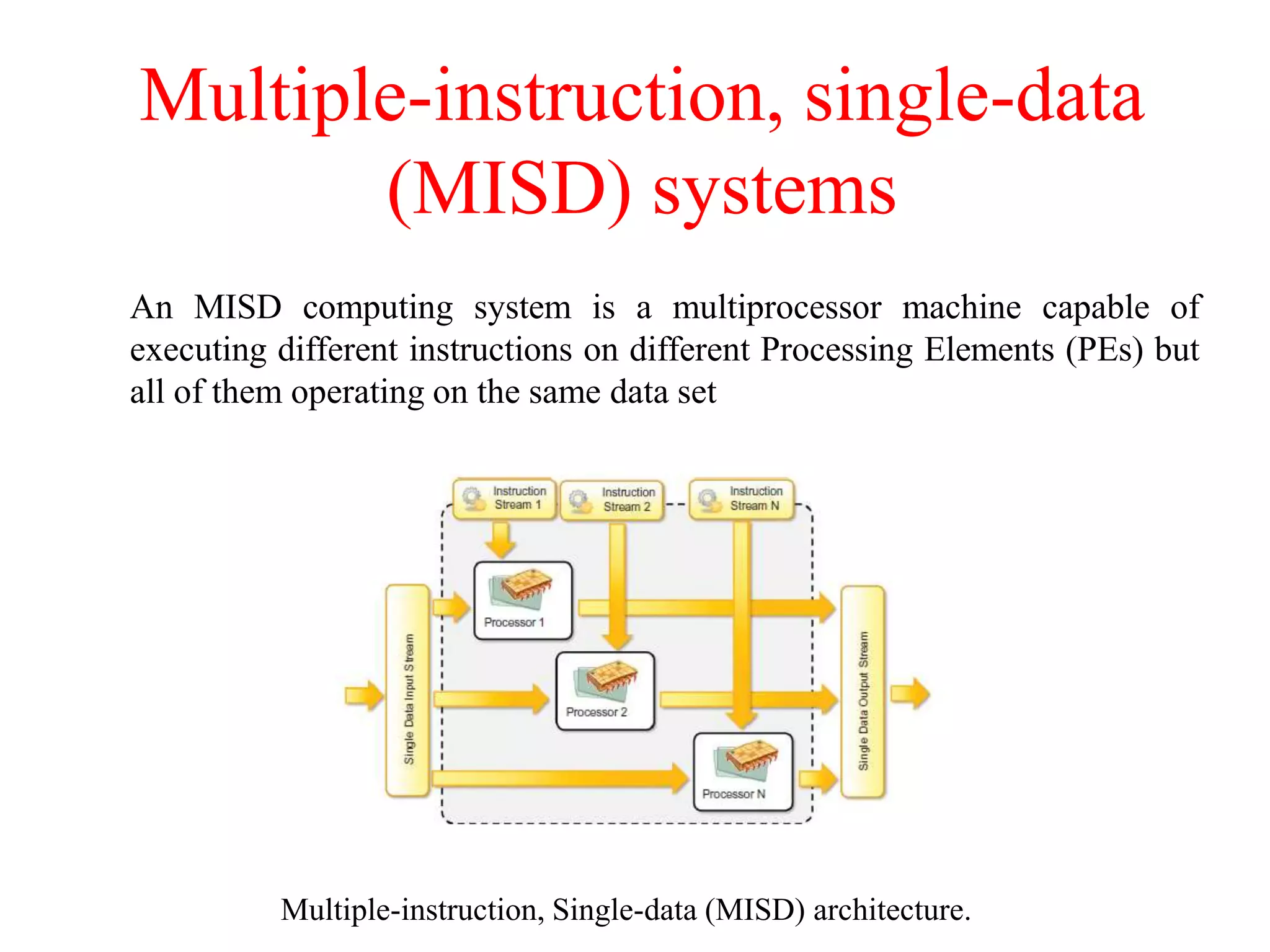 Multiple-instruction, single-data
(MISD) systems
An MISD computing system is a multiprocessor machine capable of
executing different instructions on different Processing Elements (PEs) but
all of them operating on the same data set
Multiple-instruction, Single-data (MISD) architecture.
 