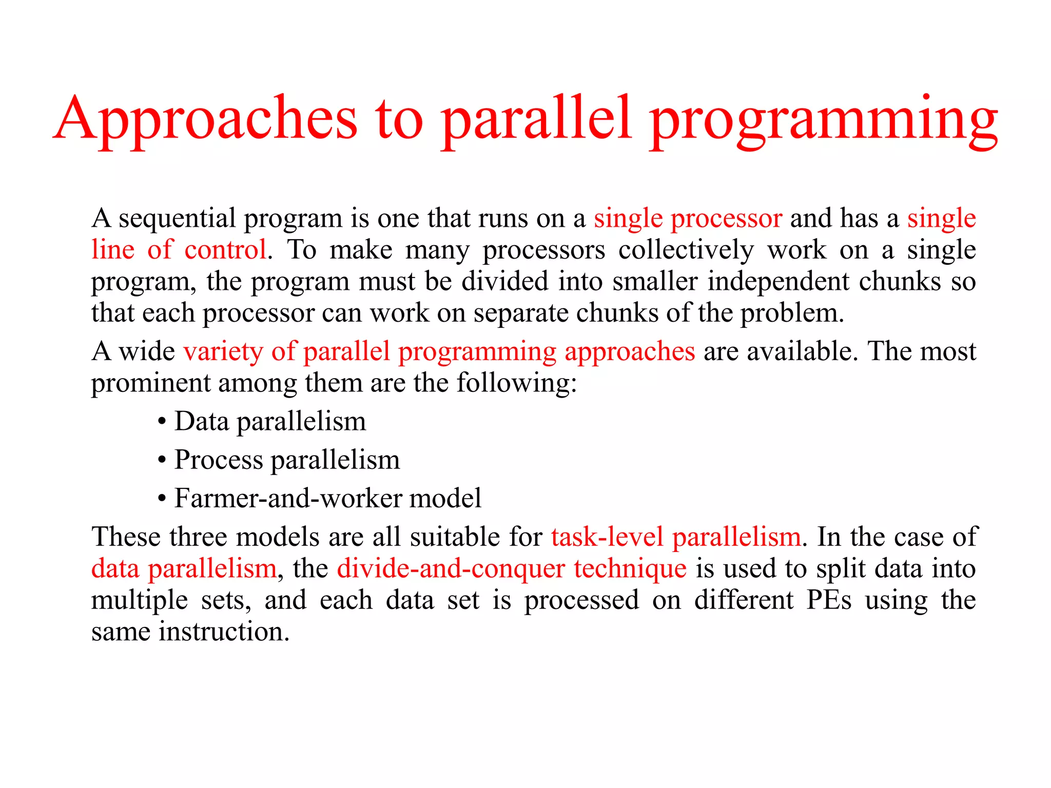 Approaches to parallel programming
A sequential program is one that runs on a single processor and has a single
line of control. To make many processors collectively work on a single
program, the program must be divided into smaller independent chunks so
that each processor can work on separate chunks of the problem.
A wide variety of parallel programming approaches are available. The most
prominent among them are the following:
• Data parallelism
• Process parallelism
• Farmer-and-worker model
These three models are all suitable for task-level parallelism. In the case of
data parallelism, the divide-and-conquer technique is used to split data into
multiple sets, and each data set is processed on different PEs using the
same instruction.
 