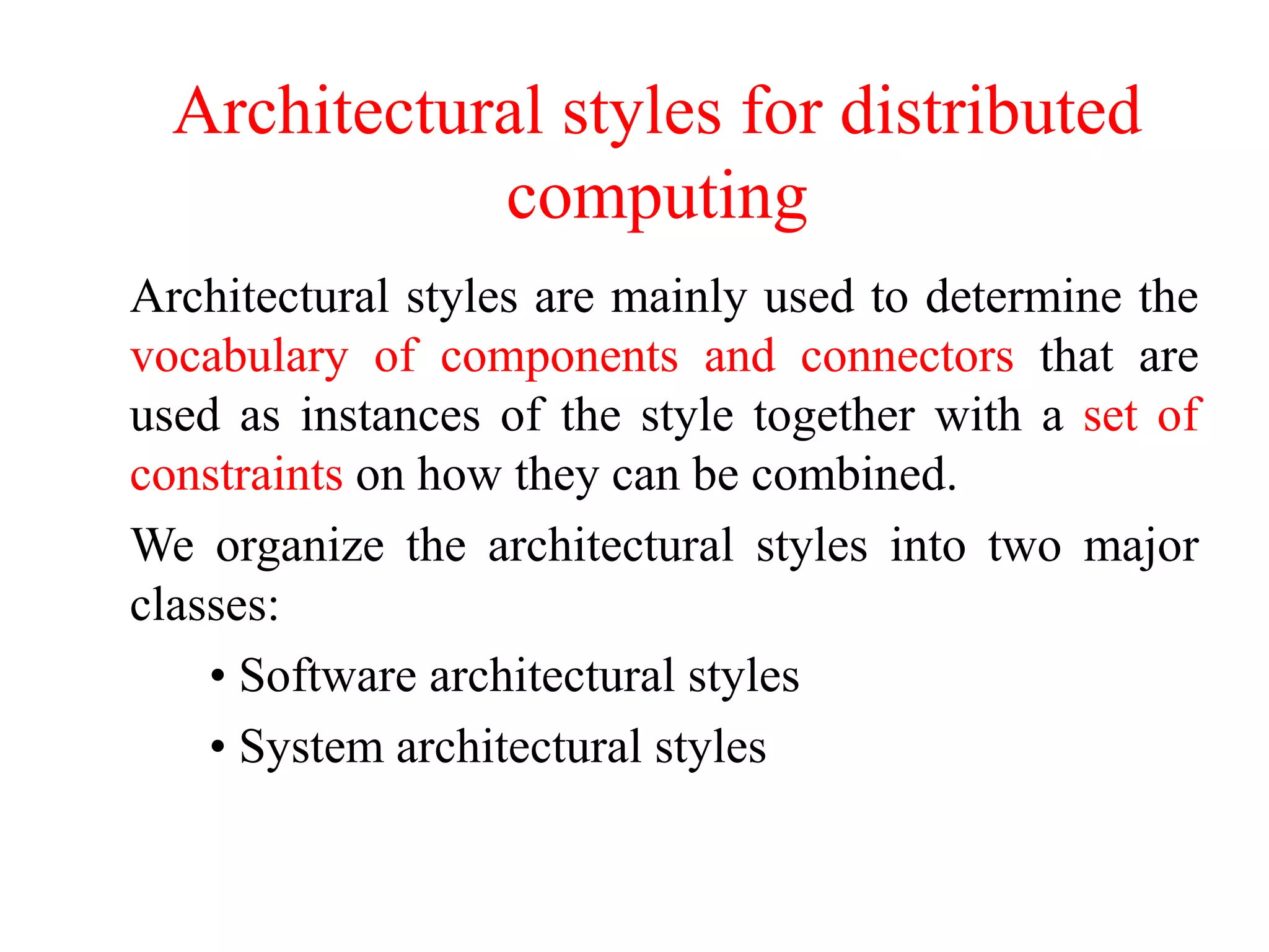 Architectural styles for distributed
computing
Architectural styles are mainly used to determine the
vocabulary of components and connectors that are
used as instances of the style together with a set of
constraints on how they can be combined.
We organize the architectural styles into two major
classes:
• Software architectural styles
• System architectural styles
 
