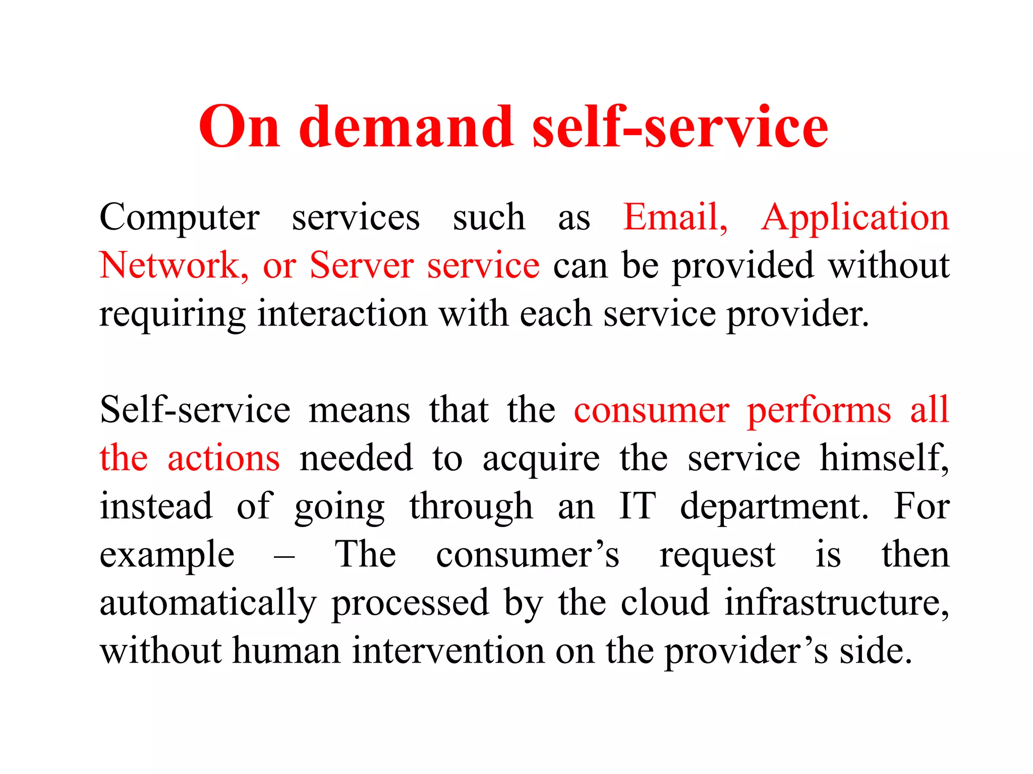 On demand self-service
Computer services such as Email, Application
Network, or Server service can be provided without
requiring interaction with each service provider.
Self-service means that the consumer performs all
the actions needed to acquire the service himself,
instead of going through an IT department. For
example – The consumer’s request is then
automatically processed by the cloud infrastructure,
without human intervention on the provider’s side.
 