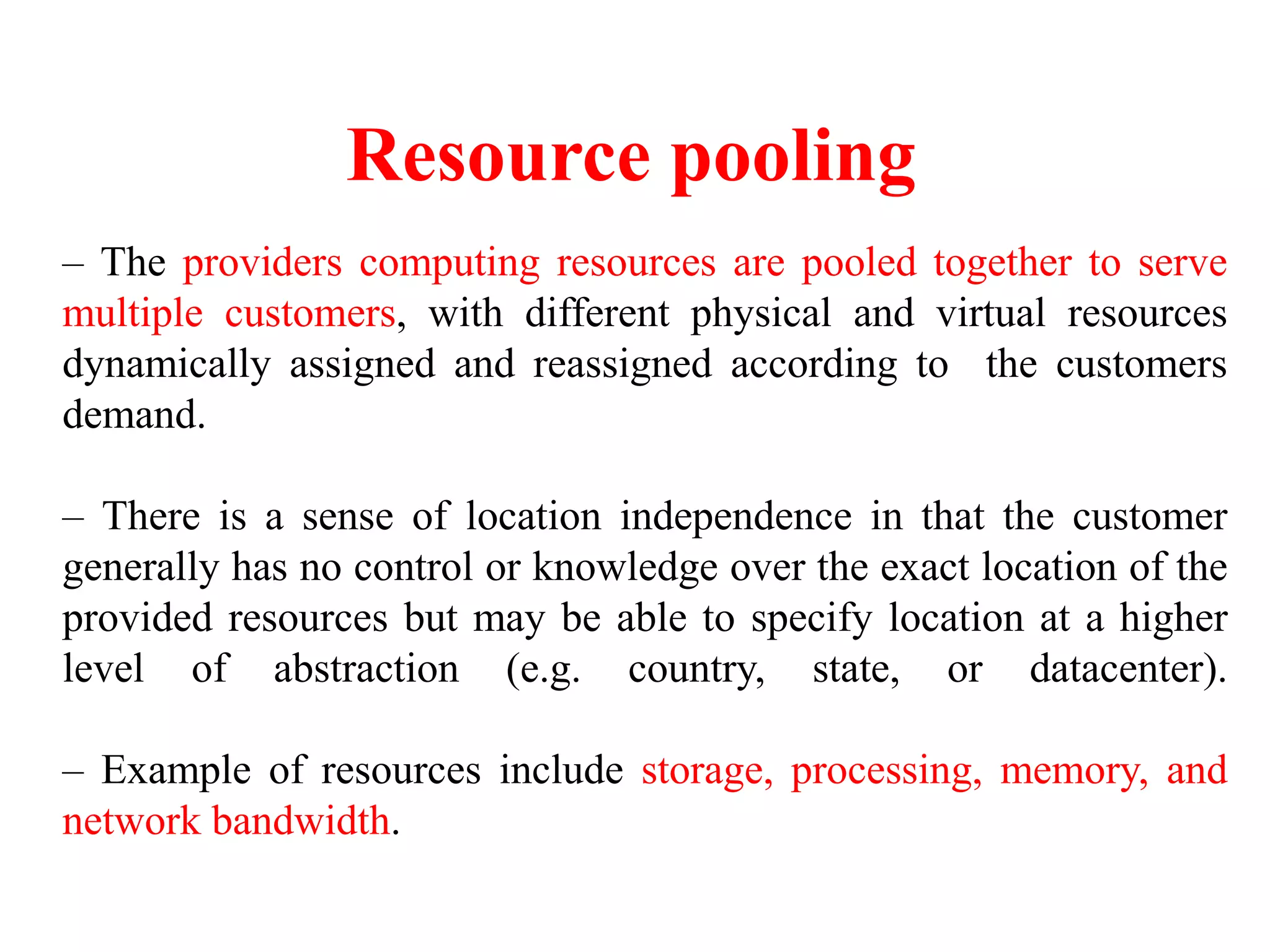 Resource pooling
– The providers computing resources are pooled together to serve
multiple customers, with different physical and virtual resources
dynamically assigned and reassigned according to the customers
demand.
– There is a sense of location independence in that the customer
generally has no control or knowledge over the exact location of the
provided resources but may be able to specify location at a higher
level of abstraction (e.g. country, state, or datacenter).
– Example of resources include storage, processing, memory, and
network bandwidth.
 