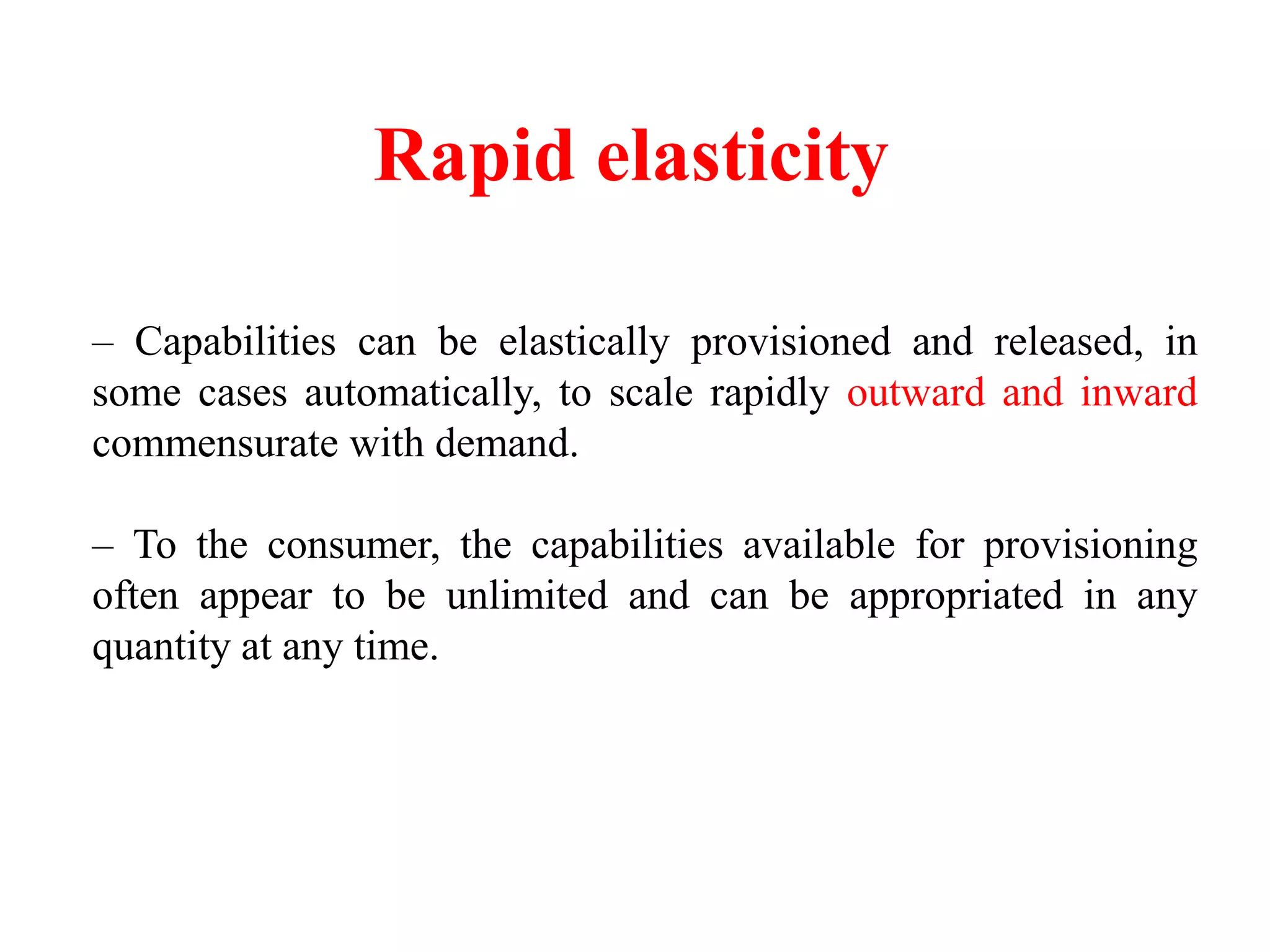 Rapid elasticity
– Capabilities can be elastically provisioned and released, in
some cases automatically, to scale rapidly outward and inward
commensurate with demand.
– To the consumer, the capabilities available for provisioning
often appear to be unlimited and can be appropriated in any
quantity at any time.
 