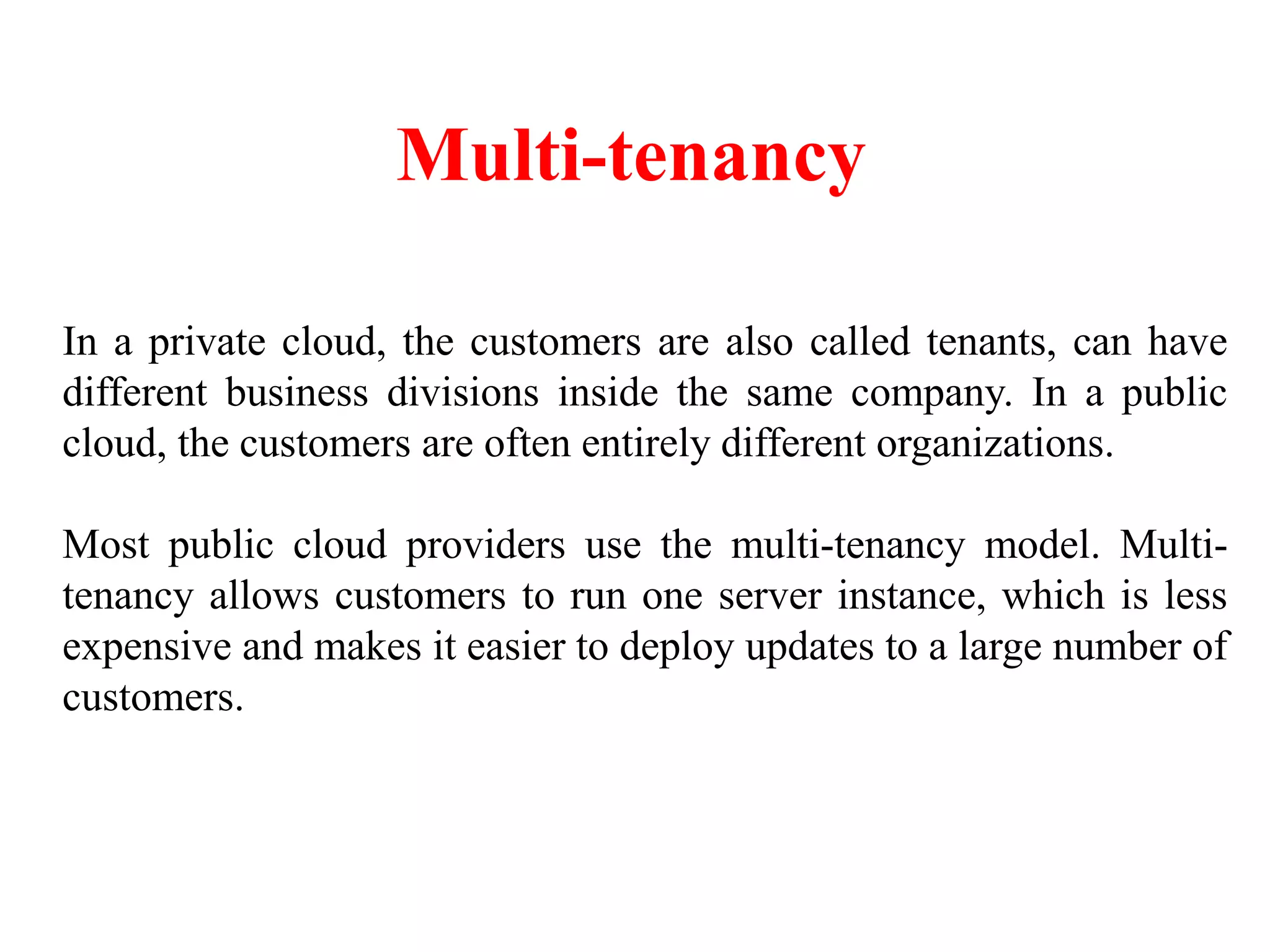 Multi-tenancy
In a private cloud, the customers are also called tenants, can have
different business divisions inside the same company. In a public
cloud, the customers are often entirely different organizations.
Most public cloud providers use the multi-tenancy model. Multi-
tenancy allows customers to run one server instance, which is less
expensive and makes it easier to deploy updates to a large number of
customers.
 