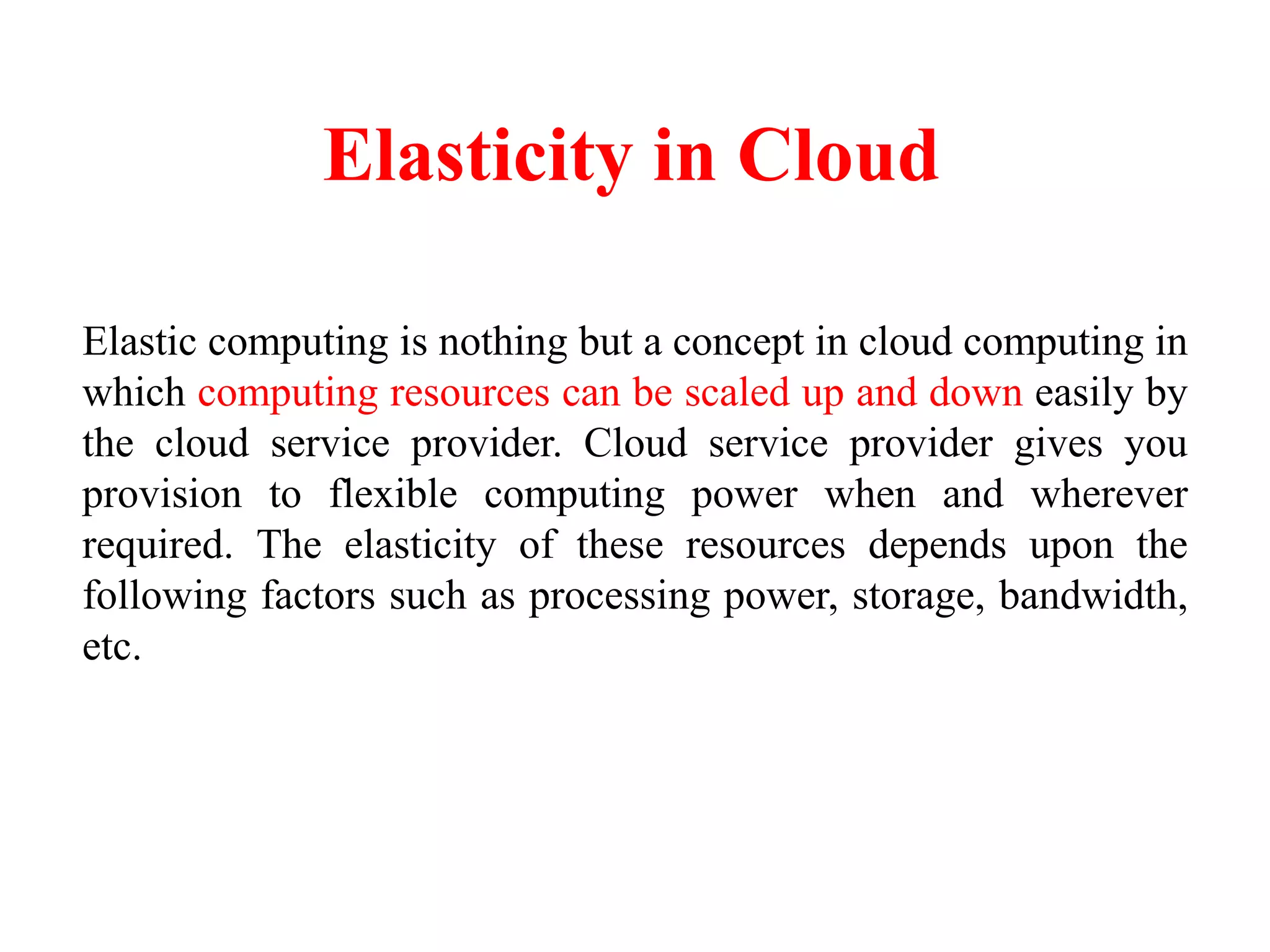 Elasticity in Cloud
Elastic computing is nothing but a concept in cloud computing in
which computing resources can be scaled up and down easily by
the cloud service provider. Cloud service provider gives you
provision to flexible computing power when and wherever
required. The elasticity of these resources depends upon the
following factors such as processing power, storage, bandwidth,
etc.
 