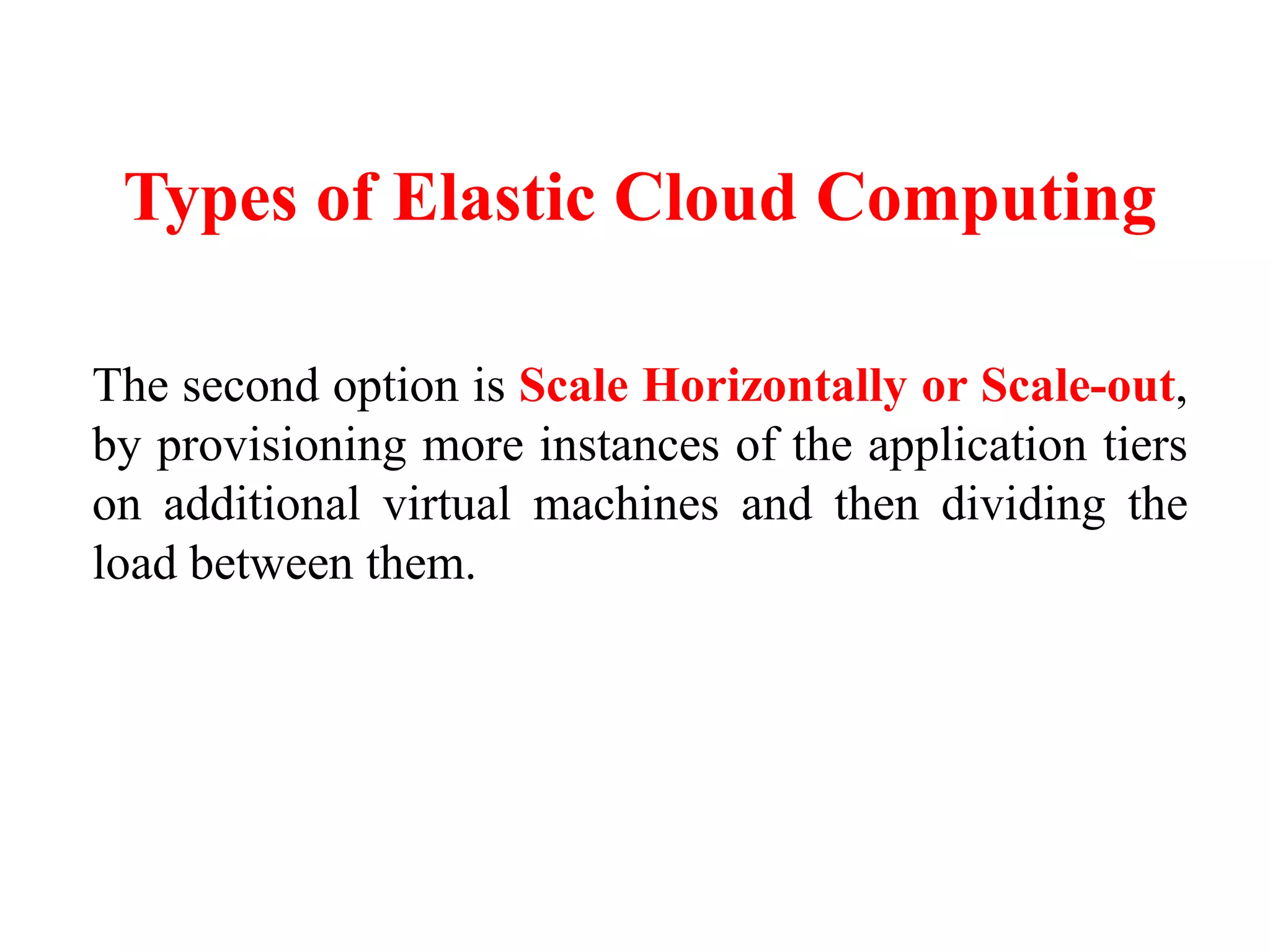 Types of Elastic Cloud Computing
The second option is Scale Horizontally or Scale-out,
by provisioning more instances of the application tiers
on additional virtual machines and then dividing the
load between them.
 