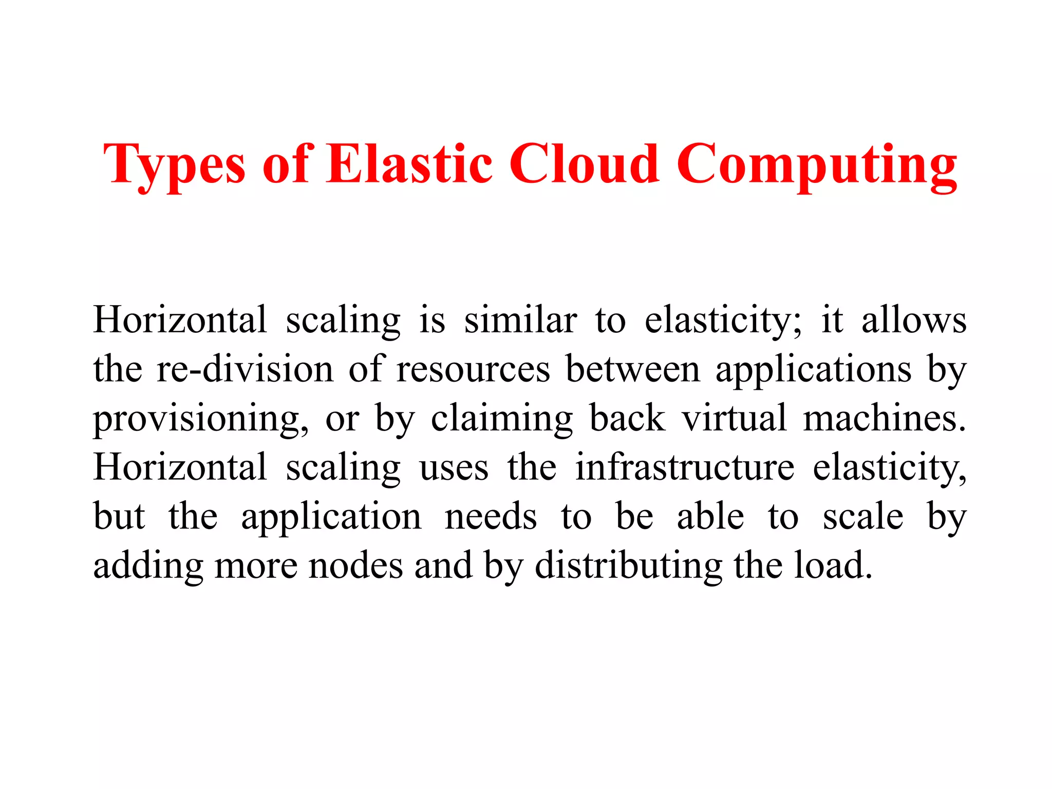 Types of Elastic Cloud Computing
Horizontal scaling is similar to elasticity; it allows
the re-division of resources between applications by
provisioning, or by claiming back virtual machines.
Horizontal scaling uses the infrastructure elasticity,
but the application needs to be able to scale by
adding more nodes and by distributing the load.
 