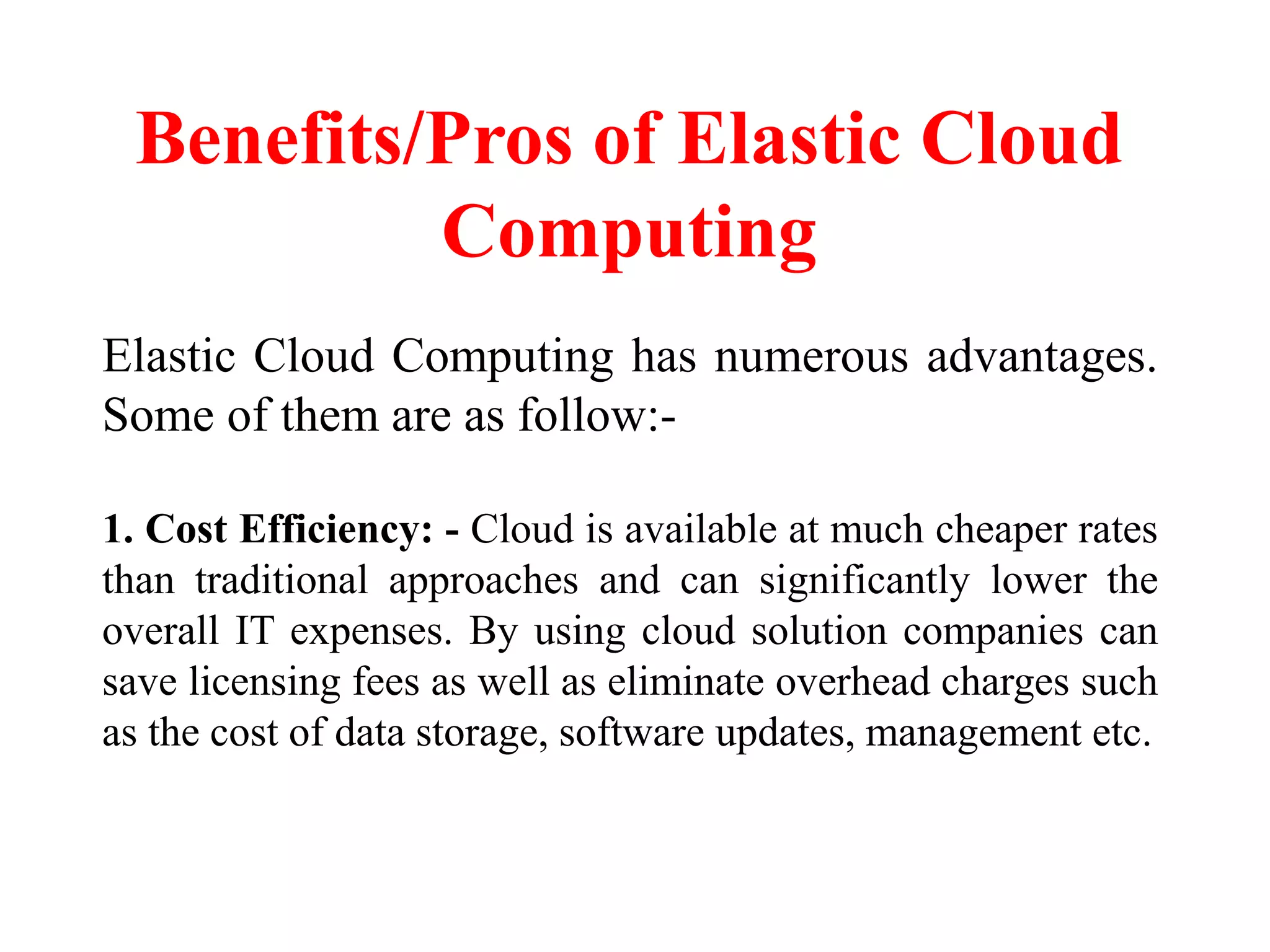 Benefits/Pros of Elastic Cloud
Computing
Elastic Cloud Computing has numerous advantages.
Some of them are as follow:-
1. Cost Efficiency: - Cloud is available at much cheaper rates
than traditional approaches and can significantly lower the
overall IT expenses. By using cloud solution companies can
save licensing fees as well as eliminate overhead charges such
as the cost of data storage, software updates, management etc.
 