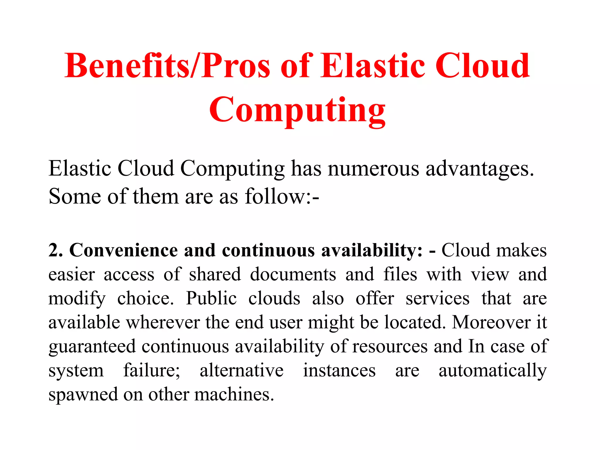 Benefits/Pros of Elastic Cloud
Computing
Elastic Cloud Computing has numerous advantages.
Some of them are as follow:-
2. Convenience and continuous availability: - Cloud makes
easier access of shared documents and files with view and
modify choice. Public clouds also offer services that are
available wherever the end user might be located. Moreover it
guaranteed continuous availability of resources and In case of
system failure; alternative instances are automatically
spawned on other machines.
 