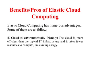 Benefits/Pros of Elastic Cloud
Computing
Elastic Cloud Computing has numerous advantages.
Some of them are as follow:-
4. Cloud is environmentally friendly:-The cloud is more
efficient than the typical IT infrastructure and it takes fewer
resources to compute, thus saving energy.
 