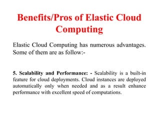 Benefits/Pros of Elastic Cloud
Computing
Elastic Cloud Computing has numerous advantages.
Some of them are as follow:-
5. Scalability and Performance: - Scalability is a built-in
feature for cloud deployments. Cloud instances are deployed
automatically only when needed and as a result enhance
performance with excellent speed of computations.
 