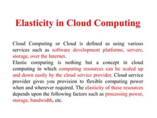 Elasticity in Cloud Computing
Cloud Computing or Cloud is defined as using various
services such as software development platforms, servers,
storage, over the Internet.
Elastic computing is nothing but a concept in cloud
computing in which computing resources can be scaled up
and down easily by the cloud service provider. Cloud service
provider gives you provision to flexible computing power
when and wherever required. The elasticity of these resources
depends upon the following factors such as processing power,
storage, bandwidth, etc.
 