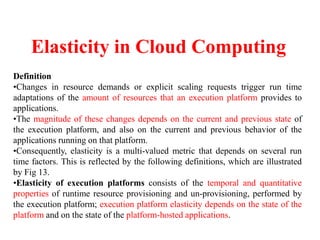 Elasticity in Cloud Computing
Definition
•Changes in resource demands or explicit scaling requests trigger run time
adaptations of the amount of resources that an execution platform provides to
applications.
•The magnitude of these changes depends on the current and previous state of
the execution platform, and also on the current and previous behavior of the
applications running on that platform.
•Consequently, elasticity is a multi-valued metric that depends on several run
time factors. This is reflected by the following definitions, which are illustrated
by Fig 13.
•Elasticity of execution platforms consists of the temporal and quantitative
properties of runtime resource provisioning and un-provisioning, performed by
the execution platform; execution platform elasticity depends on the state of the
platform and on the state of the platform-hosted applications.
 