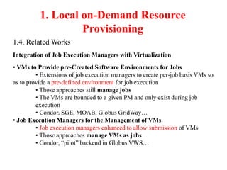 1. Local on-Demand Resource
Provisioning
1.4. Related Works
Integration of Job Execution Managers with Virtualization
• VMs to Provide pre-Created Software Environments for Jobs
• Extensions of job execution managers to create per-job basis VMs so
as to provide a pre-defined environment for job execution
• Those approaches still manage jobs
• The VMs are bounded to a given PM and only exist during job
execution
• Condor, SGE, MOAB, Globus GridWay…
• Job Execution Managers for the Management of VMs
• Job execution managers enhanced to allow submission of VMs
• Those approaches manage VMs as jobs
• Condor, “pilot” backend in Globus VWS…
 
