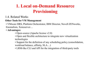 1. Local on-Demand Resource
Provisioning
1.4. Related Works
Other Tools for VM Management
• VMware DRS, Platform Orchestrator, IBM Director, Novell ZENworks,
Enomalism, Xenoserver…
• Advantages:
• Open-source (Apache license v2.0)
• Open and flexible architecture to integrate new virtualization
technologies
• Support for the definition of any scheduling policy (consolidation,
workload balance, affinity, SLA…)
• LRM-like CLI and API for the integration of third-party tools
 
