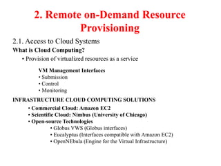 2. Remote on-Demand Resource
Provisioning
2.1. Access to Cloud Systems
What is Cloud Computing?
• Provision of virtualized resources as a service
VM Management Interfaces
• Submission
• Control
• Monitoring
INFRASTRUCTURE CLOUD COMPUTING SOLUTIONS
• Commercial Cloud: Amazon EC2
• Scientific Cloud: Nimbus (University of Chicago)
• Open-source Technologies
• Globus VWS (Globus interfaces)
• Eucalyptus (Interfaces compatible with Amazon EC2)
• OpenNEbula (Engine for the Virtual Infrastructure)
 