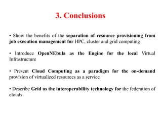 3. Conclusions
• Show the benefits of the separation of resource provisioning from
job execution management for HPC, cluster and grid computing
• Introduce OpenNEbula as the Engine for the local Virtual
Infrastructure
• Present Cloud Computing as a paradigm for the on-demand
provision of virtualized resources as a service
• Describe Grid as the interoperability technology for the federation of
clouds
 