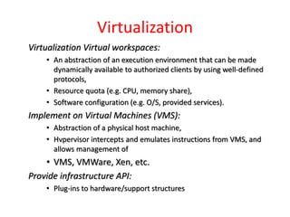 Virtualization
Virtualization Virtual workspaces:
• An abstraction of an execution environment that can be made
dynamically available to authorized clients by using well-defined
protocols,
• Resource quota (e.g. CPU, memory share),
• Software configuration (e.g. O/S, provided services).
Implement on Virtual Machines (VMS):
• Abstraction of a physical host machine,
• Hvpervisor intercepts and emulates instructions from VMS, and
allows management of
• VMS, VMWare, Xen, etc.
Provide infrastructure API:
• Plug-ins to hardware/support structures
 