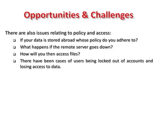There are also issues relating to policy and access:
 If your data is stored abroad whose policy do you adhere to?
 What happens if the remote server goes down?
 How will you then access files?
 There have been cases of users being locked out of accounts and
losing access to data.
 