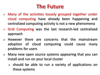  Many of the activities loosely grouped together under
cloud computing have already been happening and
centralized computing activity is not a new phenomena
 Grid Computing was the last research-led centralized
approach
 However there are concerns that the mainstream
adoption of cloud computing could cause many
problems for users
 Many new open source systems appearing that you can
install and run on your local cluster
 should be able to run a variety of applications on
these systems
 