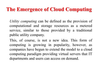 The Emergence of Cloud Computing
Utility computing can be defined as the provision of
computational and storage resources as a metered
service, similar to those provided by a traditional
public utility company.
This, of course, is not a new idea. This form of
computing is growing in popularity, however, as
companies have begun to extend the model to a cloud
computing paradigm providing virtual servers that IT
departments and users can access on demand.
 