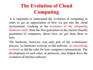 The Evolution of Cloud
Computing
It is important to understand the evolution of computing in
order to get an appreciation of how we got into the cloud
environment. Looking at the evolution of the computing
hardware itself, from the first generation to the current (fourth)
generation of computers, shows how we got from there to
here.
The hardware, however, was only part of the evolutionary
process. As hardware evolved, so did software. As networking
evolved, so did the rules for how computers communicate. The
development of such rules, or protocols, also helped drive the
evolution of Internet software.
 