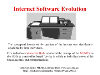 Internet Software Evolution
Vannevar Bush’s MEMEX. (Image from www.icesi.edu.co/
blogs_estudiantes/luisaulestia, retrieved 9 Jan 2009.)
First individuals Vannervar Bush introduced the concept of the MEMEX in
the 1930s as a microfilm-based “device in which an individual stores all his
books, records, and communications.
The conceptual foundation for creation of the Internet was significantly
developed by three individuals.
 