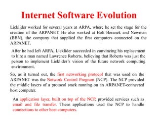 Internet Software Evolution
Licklider worked for several years at ARPA, where he set the stage for the
creation of the ARPANET. He also worked at Bolt Beranek and Newman
(BBN), the company that supplied the first computers connected on the
ARPANET.
So, as it turned out, the first networking protocol that was used on the
ARPANET was the Network Control Program (NCP). The NCP provided
the middle layers of a protocol stack running on an ARPANET-connected
host computer.
After he had left ARPA, Licklider succeeded in convincing his replacement
to hire a man named Lawrence Roberts, believing that Roberts was just the
person to implement Licklider’s vision of the future network computing
environment.
An application layer, built on top of the NCP, provided services such as
email and file transfer. These applications used the NCP to handle
connections to other host computers.
 