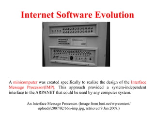 Internet Software Evolution
An Interface Message Processor. (Image from luni.net/wp-content/
uploads/2007/02/bbn-imp.jpg, retrieved 9 Jan 2009.)
A minicomputer was created specifically to realize the design of the Interface
Message Processor(IMP). This approach provided a system-independent
interface to the ARPANET that could be used by any computer system.
 