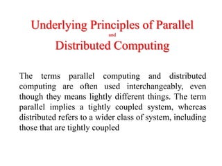 Underlying Principles of Parallel
and
Distributed Computing
The terms parallel computing and distributed
computing are often used interchangeably, even
though they means lightly different things. The term
parallel implies a tightly coupled system, whereas
distributed refers to a wider class of system, including
those that are tightly coupled
 
