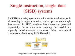 Single-instruction, single-data
(SISD) systems
An SISD computing system is a uniprocessor machine capable
of executing a single instruction, which operates on a single
data stream. In SISD, machine instructions are processed
sequentially; hence computers adopting this model are
popularly called sequential computers. Most conventional
computers are built using the SISD model.
Single-instruction, single-data (SISD) architecture.
 