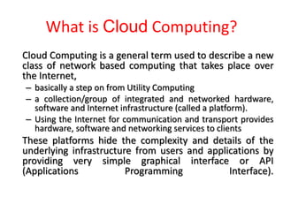 What is Cloud Computing?
Cloud Computing is a general term used to describe a new
class of network based computing that takes place over
the Internet,
– basically a step on from Utility Computing
– a collection/group of integrated and networked hardware,
software and Internet infrastructure (called a platform).
– Using the Internet for communication and transport provides
hardware, software and networking services to clients
These platforms hide the complexity and details of the
underlying infrastructure from users and applications by
providing very simple graphical interface or API
(Applications Programming Interface).
 