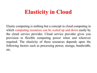 Elasticity in Cloud
Elastic computing is nothing but a concept in cloud computing in
which computing resources can be scaled up and down easily by
the cloud service provider. Cloud service provider gives you
provision to flexible computing power when and wherever
required. The elasticity of these resources depends upon the
following factors such as processing power, storage, bandwidth,
etc.
 