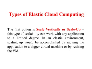 Types of Elastic Cloud Computing
The first option is Scale Vertically or Scale-Up –
this type of scalability can work with any application
to a limited degree. In an elastic environment,
scaling up would be accomplished by moving the
application to a bigger virtual machine or by resizing
the VM.
 