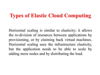Types of Elastic Cloud Computing
Horizontal scaling is similar to elasticity; it allows
the re-division of resources between applications by
provisioning, or by claiming back virtual machines.
Horizontal scaling uses the infrastructure elasticity,
but the application needs to be able to scale by
adding more nodes and by distributing the load.
 