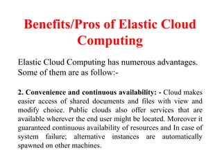 Benefits/Pros of Elastic Cloud
Computing
Elastic Cloud Computing has numerous advantages.
Some of them are as follow:-
2. Convenience and continuous availability: - Cloud makes
easier access of shared documents and files with view and
modify choice. Public clouds also offer services that are
available wherever the end user might be located. Moreover it
guaranteed continuous availability of resources and In case of
system failure; alternative instances are automatically
spawned on other machines.
 