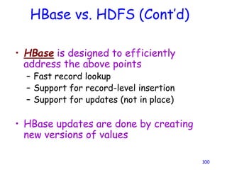 HBase vs. HDFS (Cont’d)
• HBase is designed to efficiently
address the above points
– Fast record lookup
– Support for record-level insertion
– Support for updates (not in place)
• HBase updates are done by creating
new versions of values
100
 
