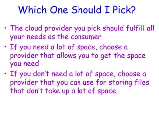 Which One Should I Pick?
• The cloud provider you pick should fulfill all
your needs as the consumer
• If you need a lot of space, choose a
provider that allows you to get the space
you need
• If you don’t need a lot of space, choose a
provider that you can use for storing files
that don’t take up a lot of space.
 